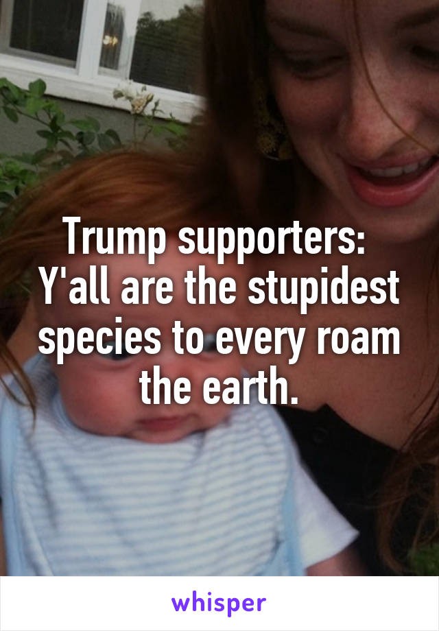 Trump supporters: 
Y'all are the stupidest species to every roam the earth.