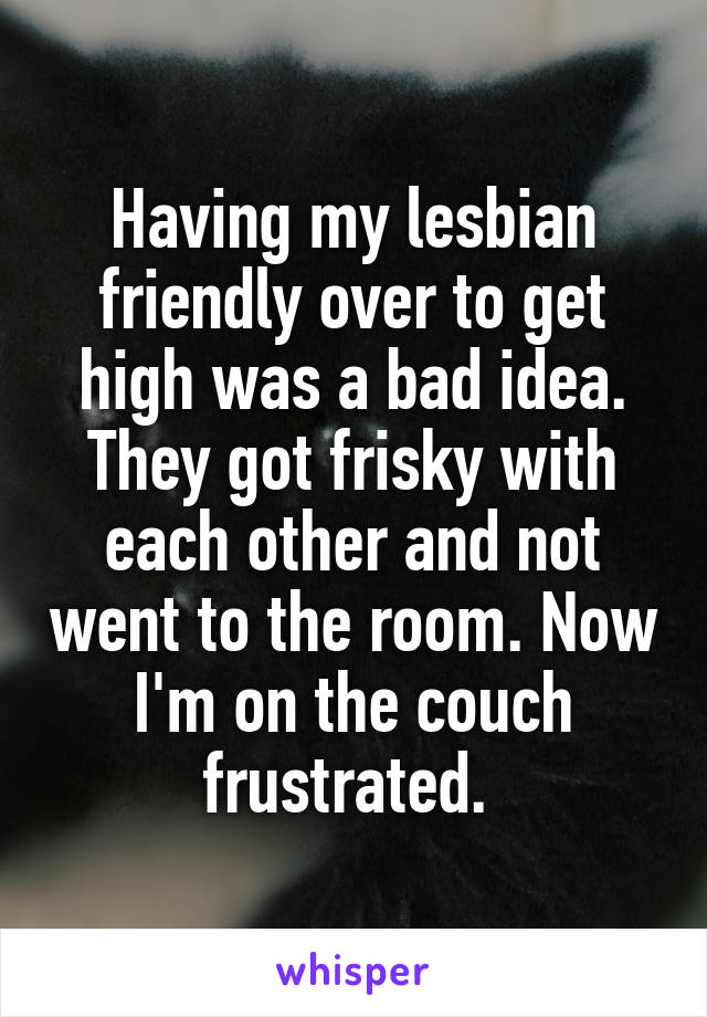 Having my lesbian friendly over to get high was a bad idea. They got frisky with each other and not went to the room. Now I'm on the couch frustrated. 