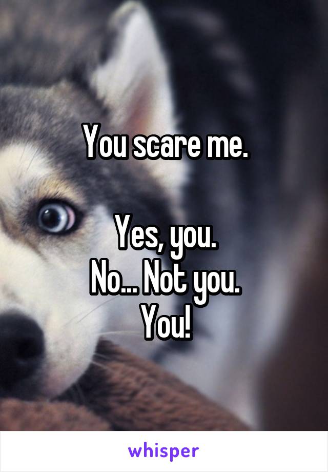 You scare me.

Yes, you.
No... Not you.
You!