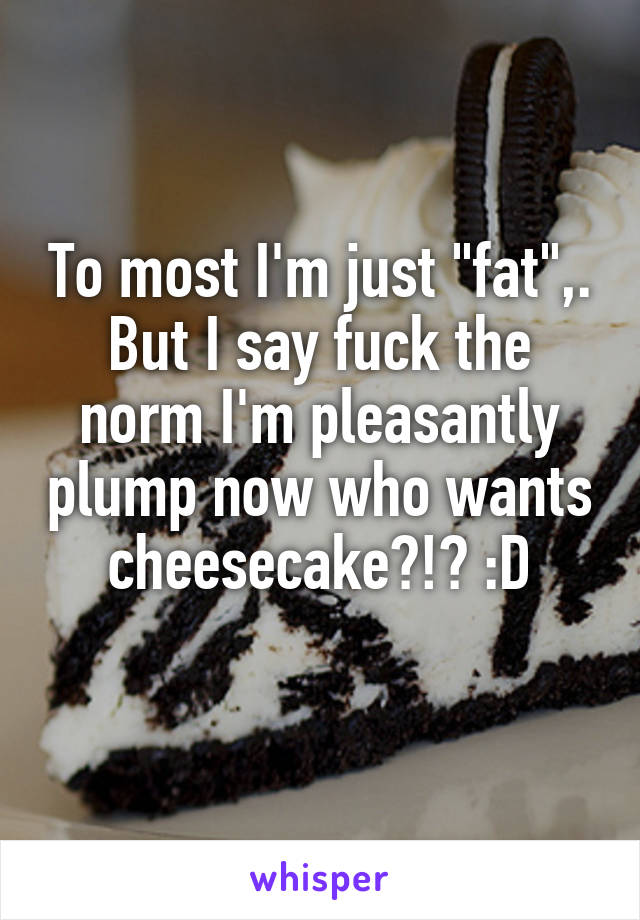 To most I'm just "fat",. But I say fuck the norm I'm pleasantly plump now who wants cheesecake?!? :D
