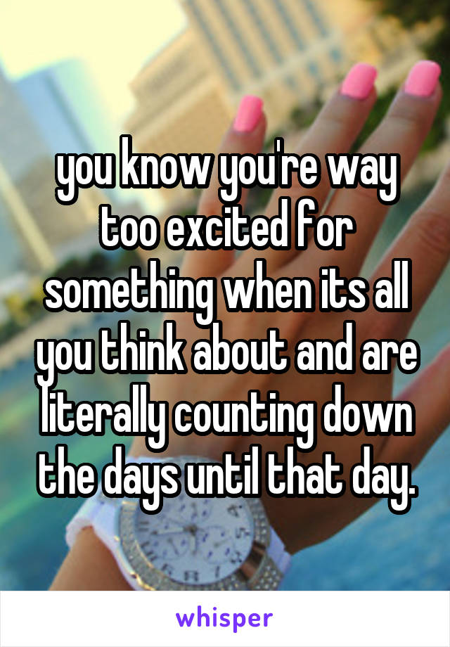 you know you're way too excited for something when its all you think about and are literally counting down the days until that day.