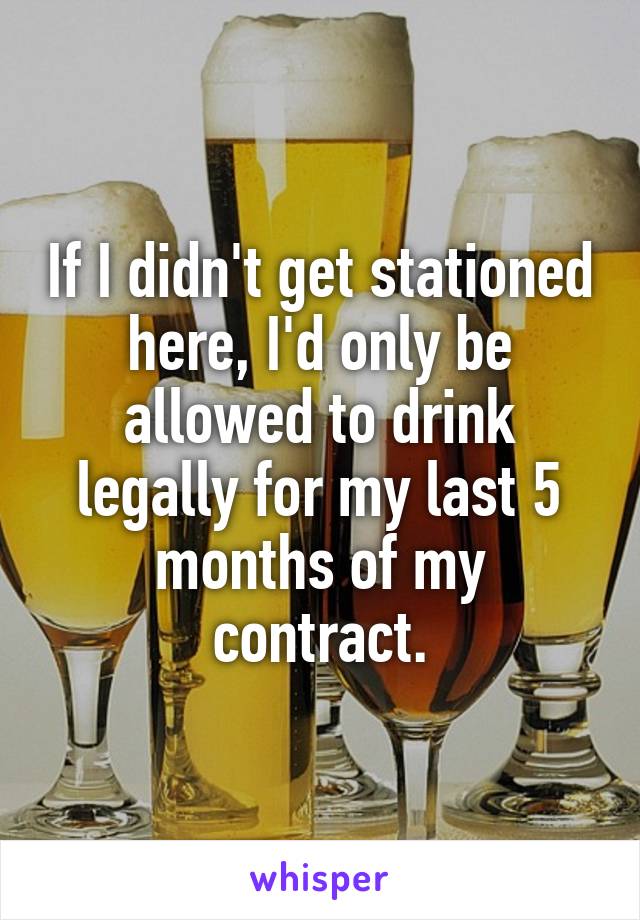 If I didn't get stationed here, I'd only be allowed to drink legally for my last 5 months of my contract.