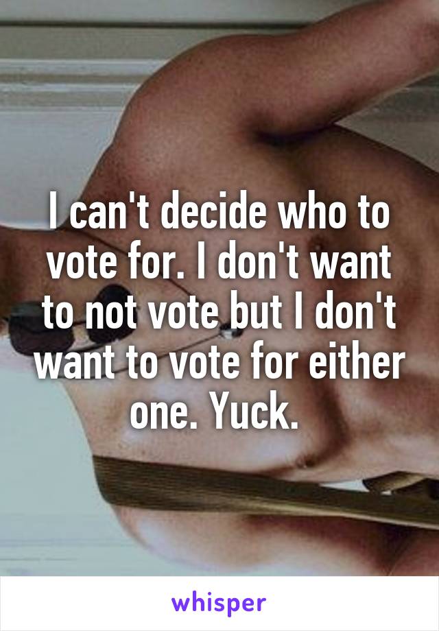 I can't decide who to vote for. I don't want to not vote but I don't want to vote for either one. Yuck. 