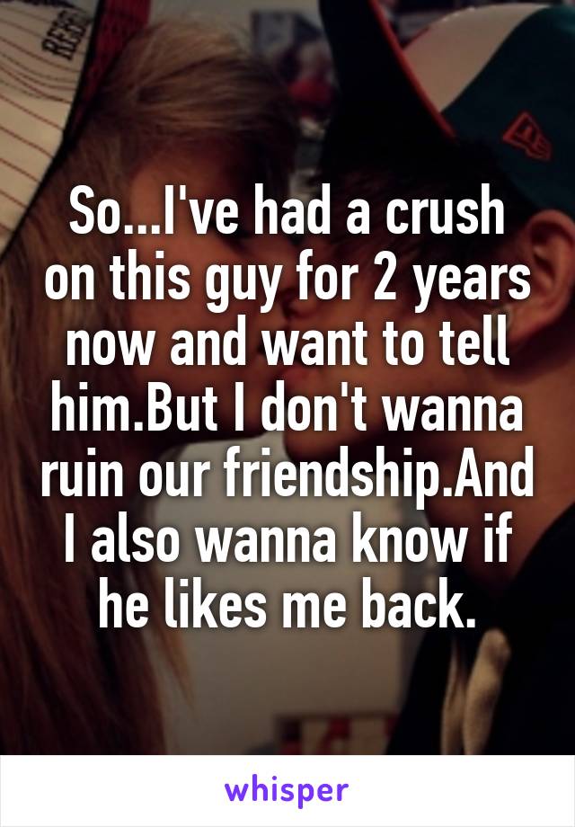 So...I've had a crush on this guy for 2 years now and want to tell him.But I don't wanna ruin our friendship.And I also wanna know if he likes me back.