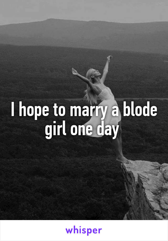 I hope to marry a blode girl one day 