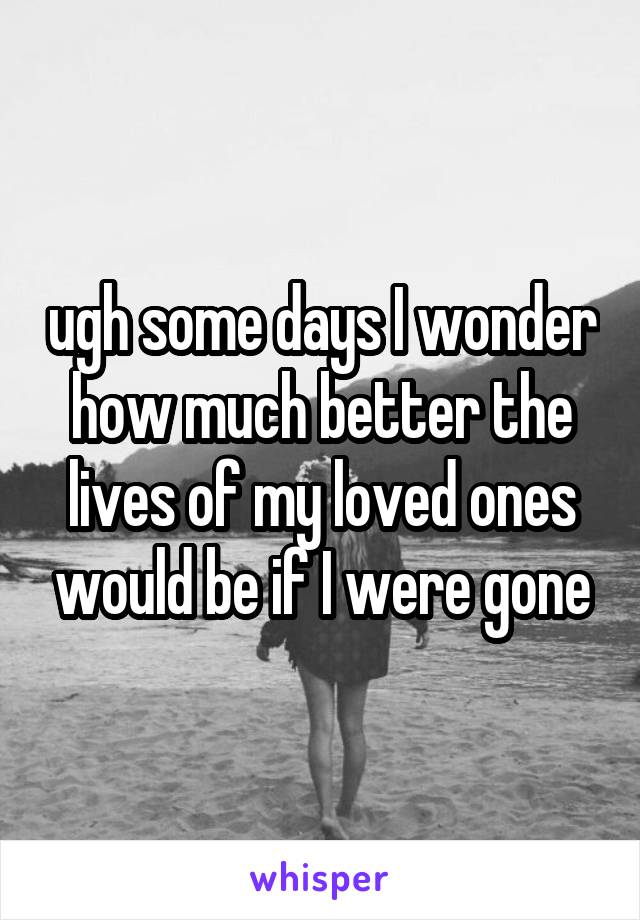 ugh some days I wonder how much better the lives of my loved ones would be if I were gone