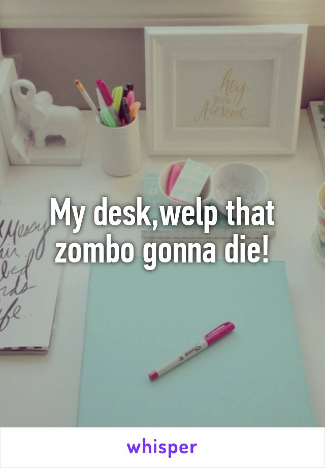 My desk,welp that zombo gonna die!