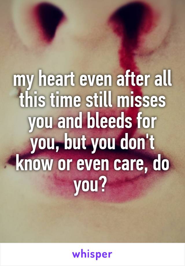 my heart even after all this time still misses you and bleeds for you, but you don't know or even care, do you? 