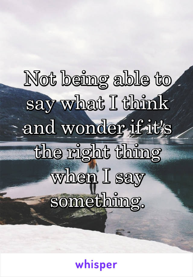 Not being able to say what I think and wonder if it's the right thing when I say something.