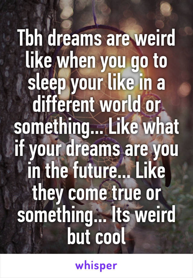 Tbh dreams are weird like when you go to sleep your like in a different world or something... Like what if your dreams are you in the future... Like they come true or something... Its weird but cool