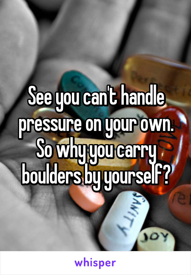 See you can't handle pressure on your own.
So why you carry boulders by yourself?