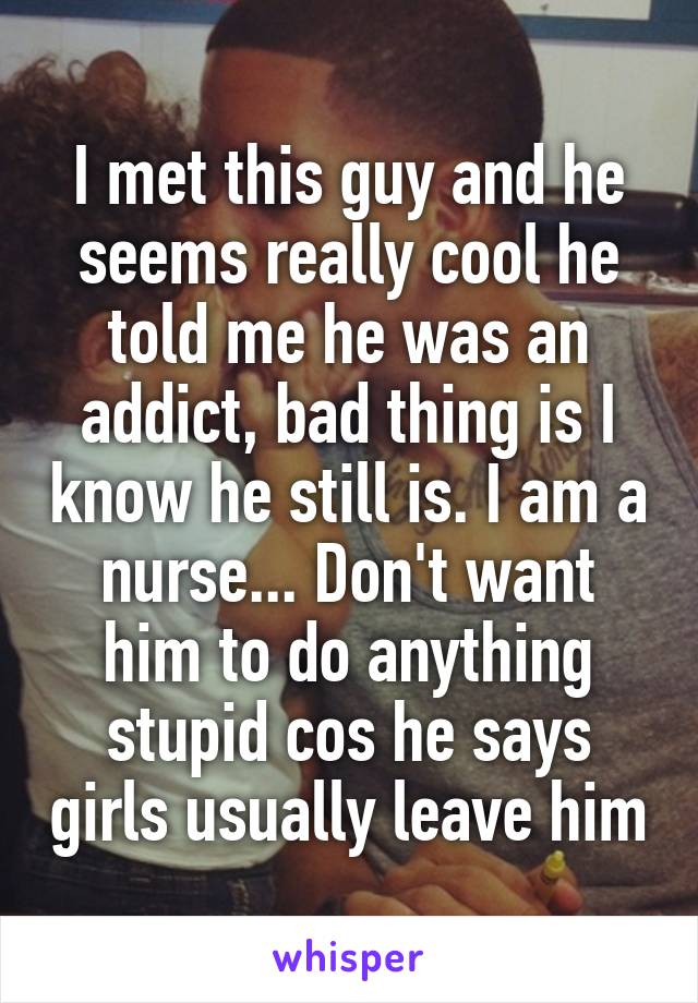 I met this guy and he seems really cool he told me he was an addict, bad thing is I know he still is. I am a nurse... Don't want him to do anything stupid cos he says girls usually leave him