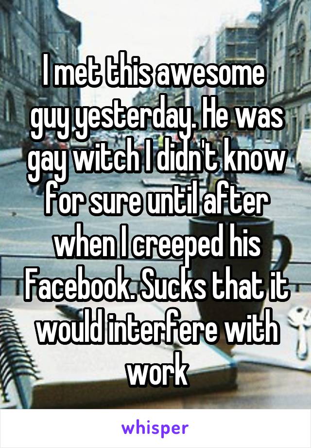 I met this awesome  guy yesterday. He was gay witch I didn't know for sure until after when I creeped his Facebook. Sucks that it would interfere with work