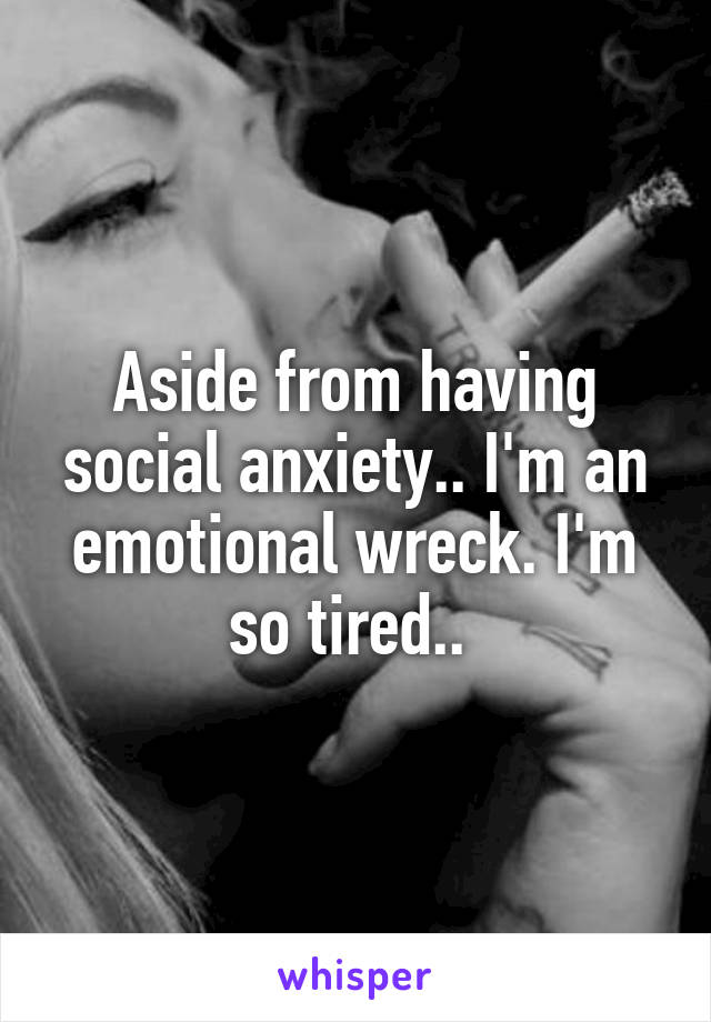 Aside from having social anxiety.. I'm an emotional wreck. I'm so tired.. 