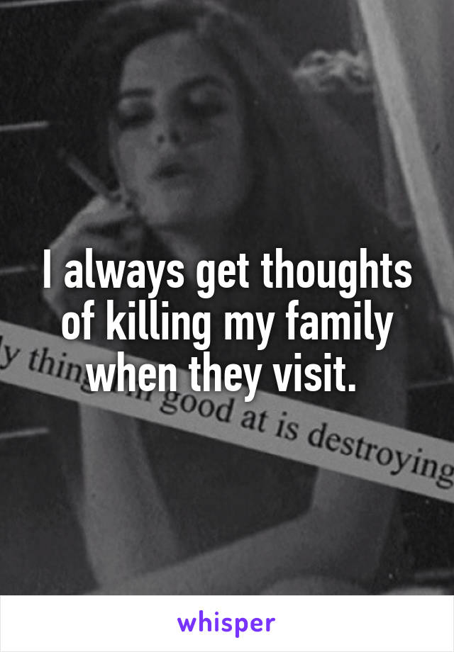 I always get thoughts of killing my family when they visit. 