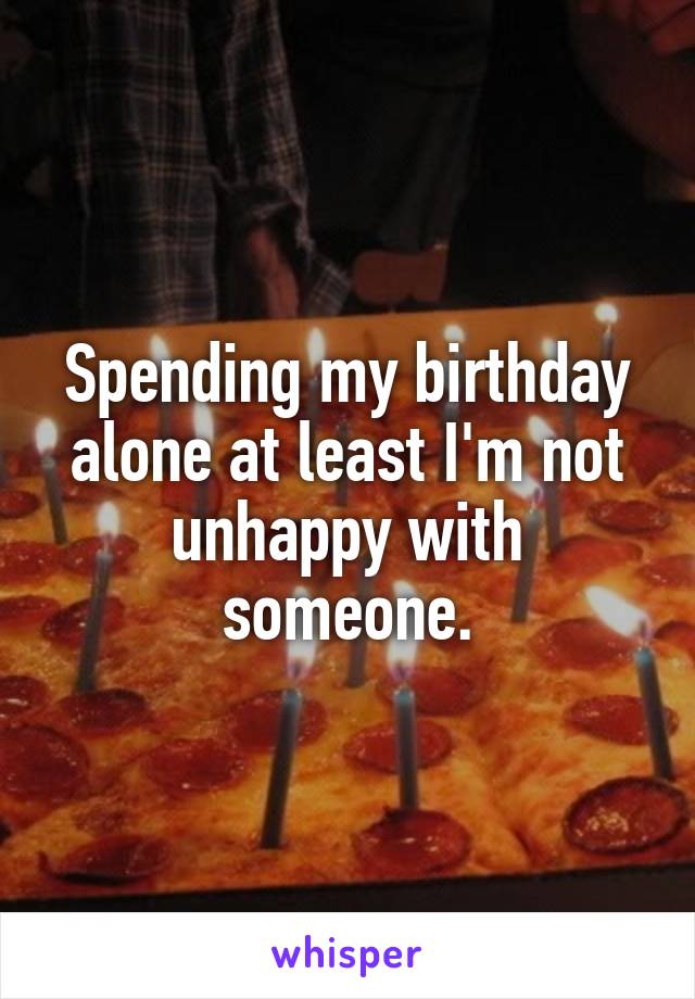 Spending my birthday alone at least I'm not unhappy with someone.