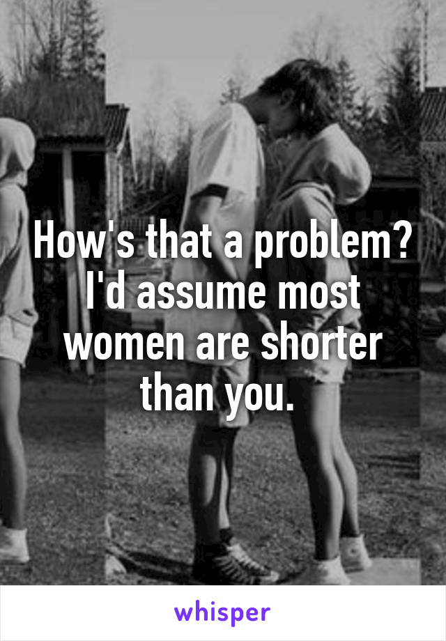 How's that a problem? I'd assume most women are shorter than you. 