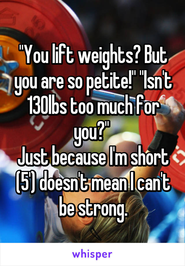 "You lift weights? But you are so petite!" "Isn't 130lbs too much for you?" 
Just because I'm short (5') doesn't mean I can't be strong.