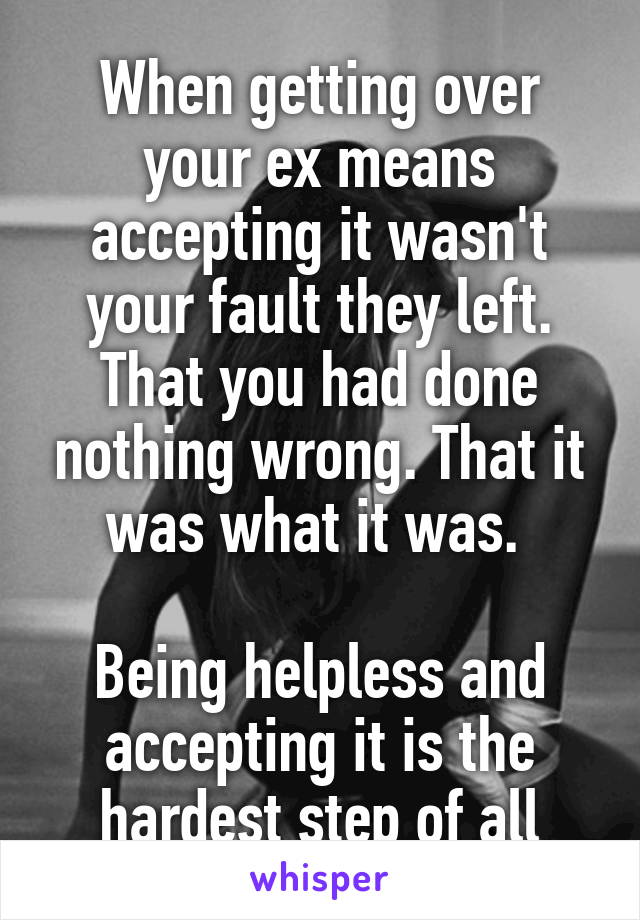 When getting over your ex means accepting it wasn't your fault they left. That you had done nothing wrong. That it was what it was. 

Being helpless and accepting it is the hardest step of all