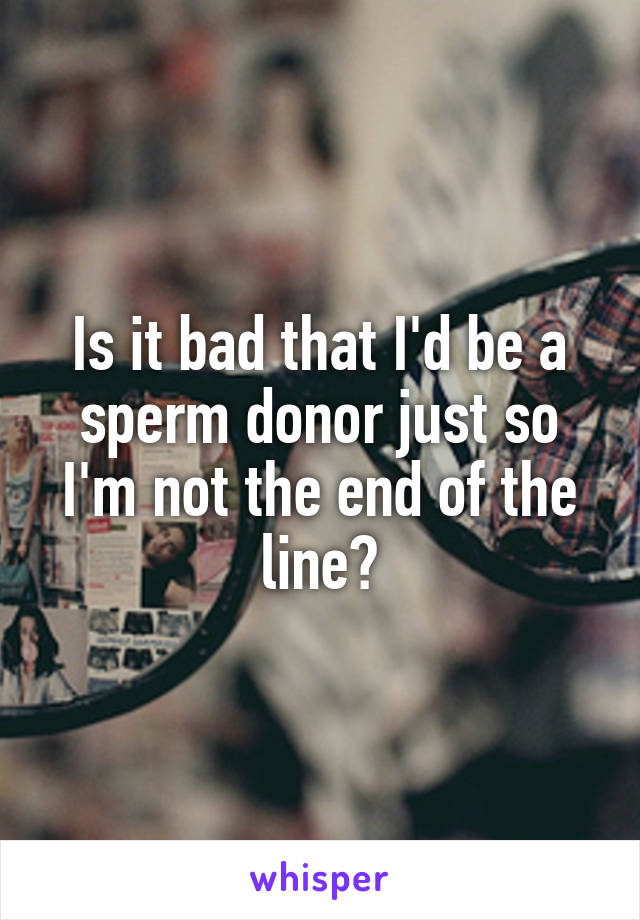 Is it bad that I'd be a sperm donor just so I'm not the end of the line?