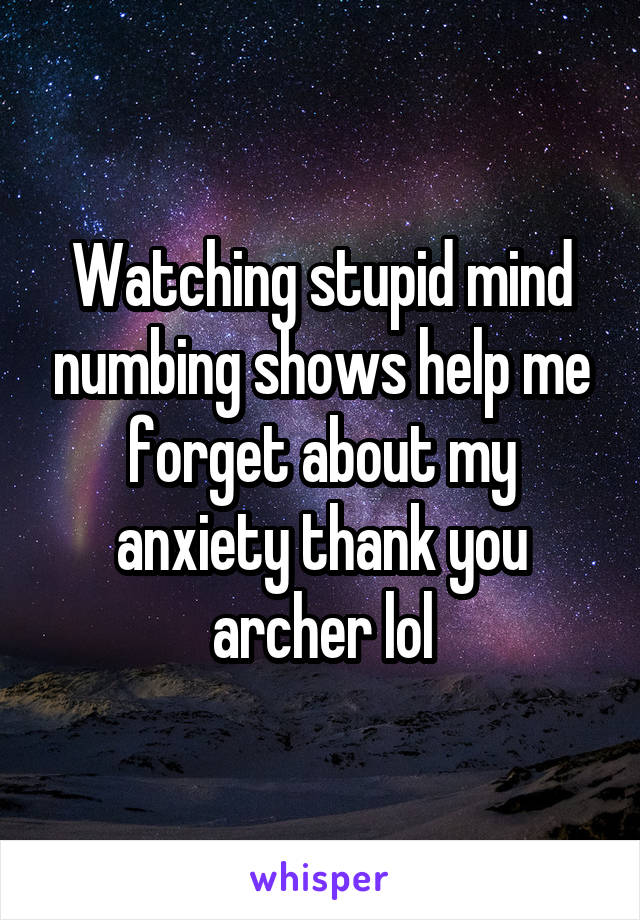 Watching stupid mind numbing shows help me forget about my anxiety thank you archer lol