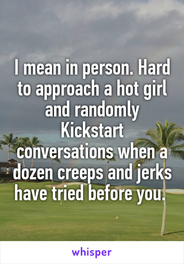 I mean in person. Hard to approach a hot girl and randomly Kickstart conversations when a dozen creeps and jerks have tried before you. 