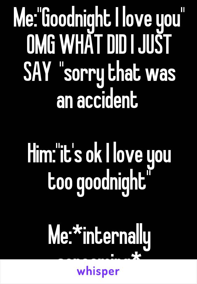 Me:"Goodnight I love you" OMG WHAT DID I JUST SAY  "sorry that was an accident 

Him:"it's ok I love you too goodnight"

Me:*internally screaming*