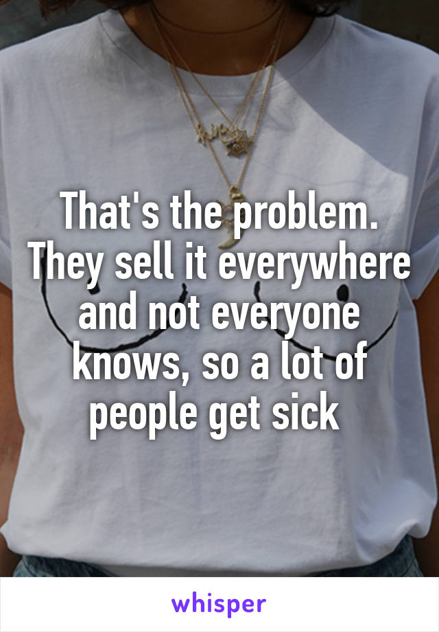 That's the problem. They sell it everywhere and not everyone knows, so a lot of people get sick 