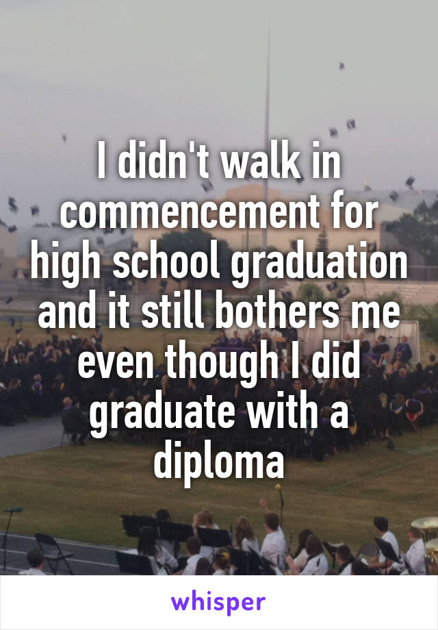 I didn't walk in commencement for high school graduation and it still bothers me even though I did graduate with a diploma