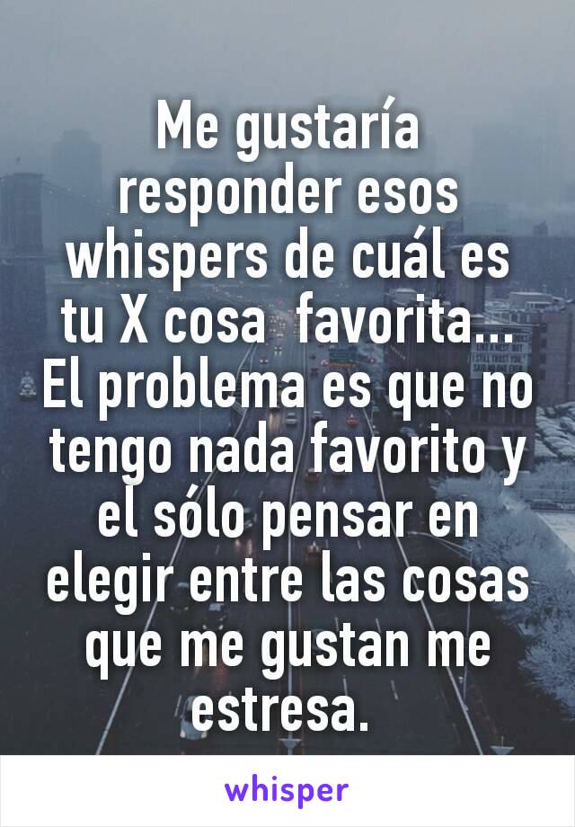 Me gustaría responder esos whispers de cuál es tu X cosa  favorita... El problema es que no tengo nada favorito y el sólo pensar en elegir entre las cosas que me gustan me estresa. 