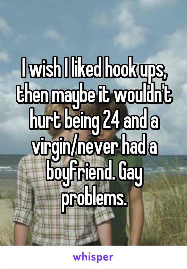 I wish I liked hook ups, then maybe it wouldn't hurt being 24 and a virgin/never had a boyfriend. Gay problems.