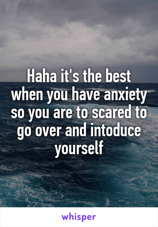 Haha it's the best when you have anxiety so you are to scared to go over and intoduce yourself