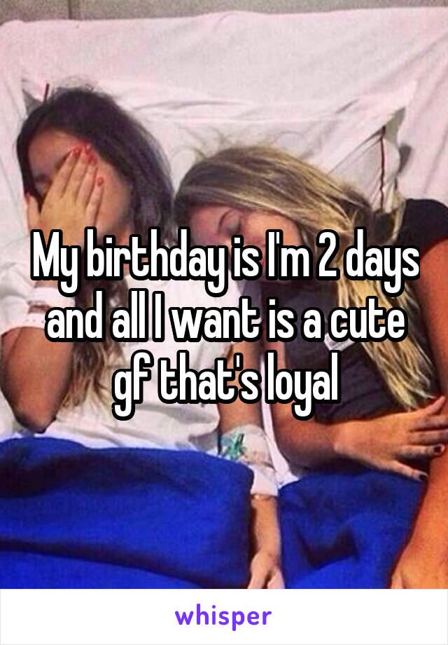 My birthday is I'm 2 days and all I want is a cute gf that's loyal