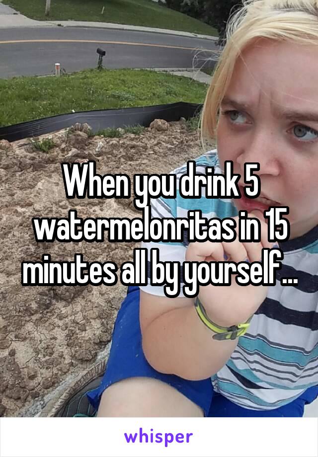 When you drink 5 watermelonritas in 15 minutes all by yourself...