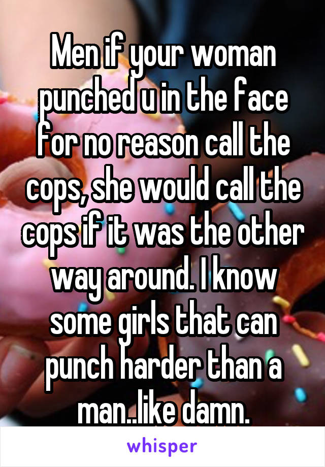 Men if your woman punched u in the face for no reason call the cops, she would call the cops if it was the other way around. I know some girls that can punch harder than a man..like damn.