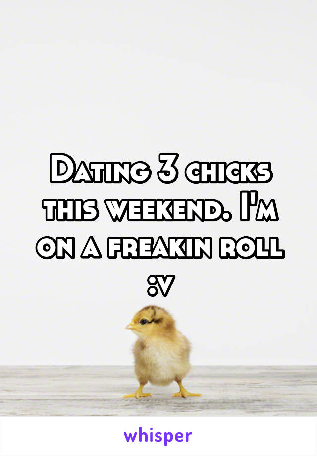 Dating 3 chicks this weekend. I'm on a freakin roll :v