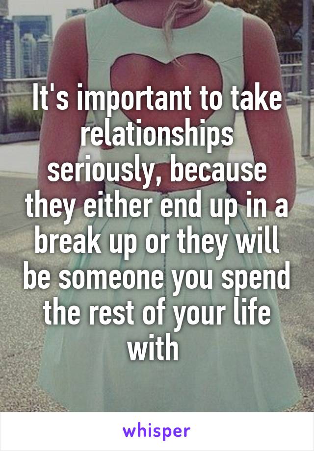 It's important to take relationships seriously, because they either end up in a break up or they will be someone you spend the rest of your life with 