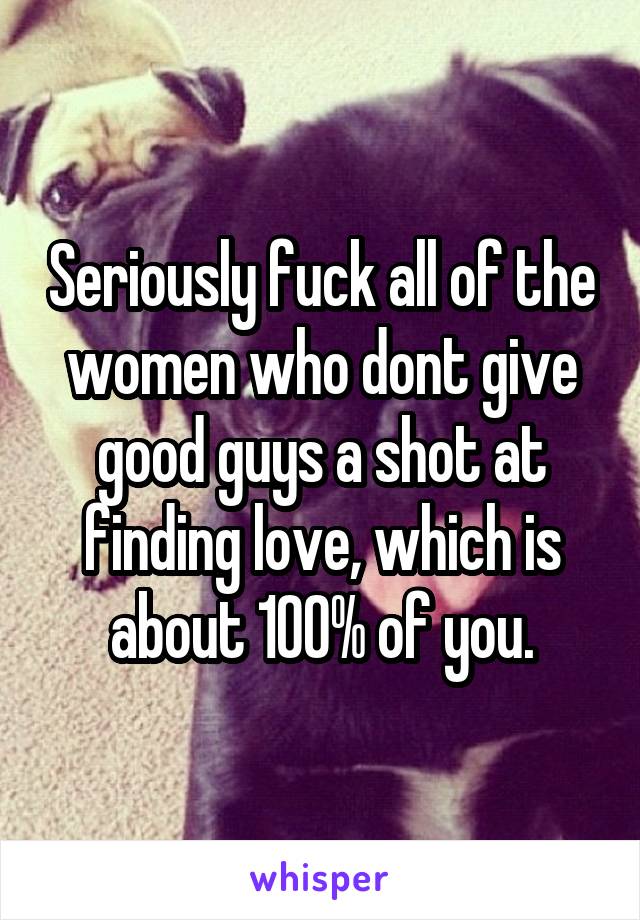 Seriously fuck all of the women who dont give good guys a shot at finding love, which is about 100% of you.