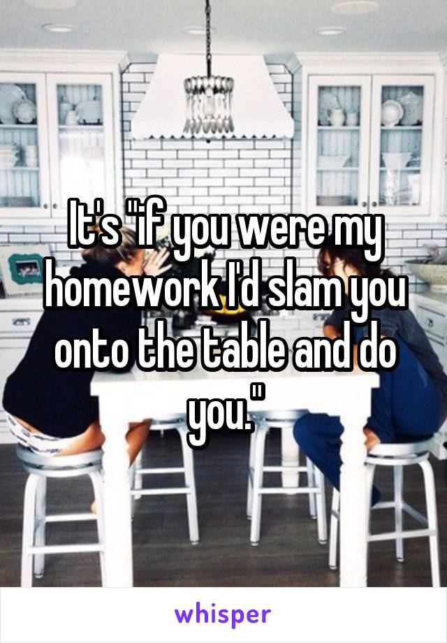 It's "if you were my homework I'd slam you onto the table and do you."