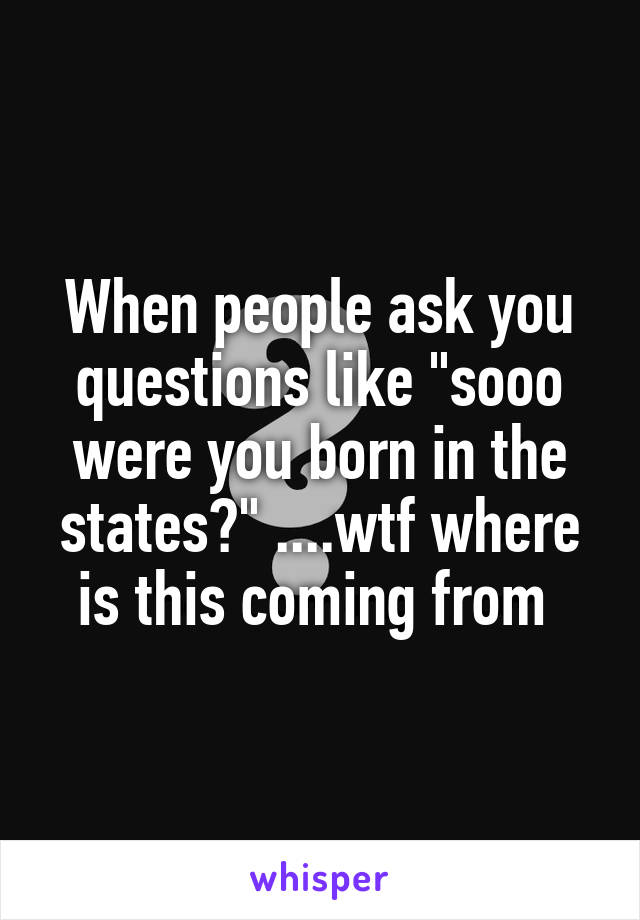 When people ask you questions like "sooo were you born in the states?" ....wtf where is this coming from 