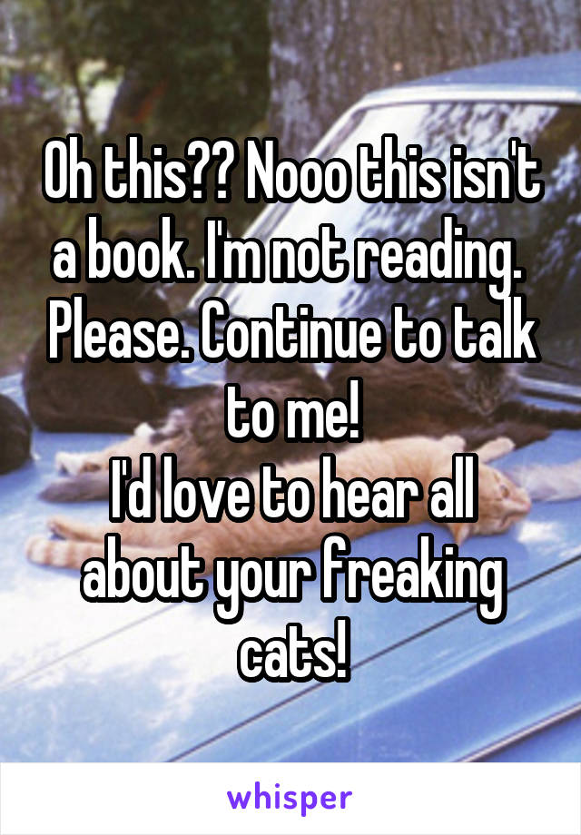 Oh this?? Nooo this isn't a book. I'm not reading.  Please. Continue to talk to me!
I'd love to hear all about your freaking cats!