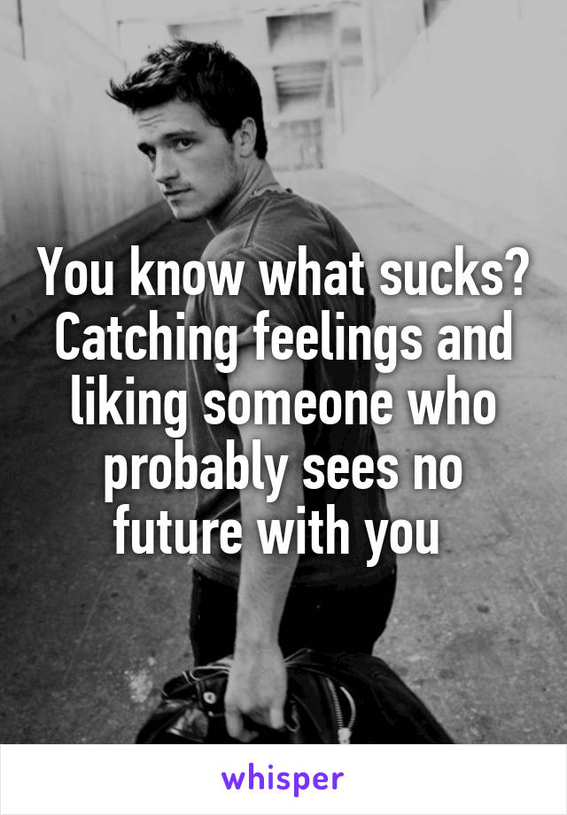 You know what sucks? Catching feelings and liking someone who probably sees no future with you 