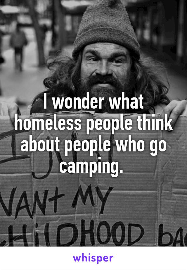 I wonder what homeless people think about people who go camping. 