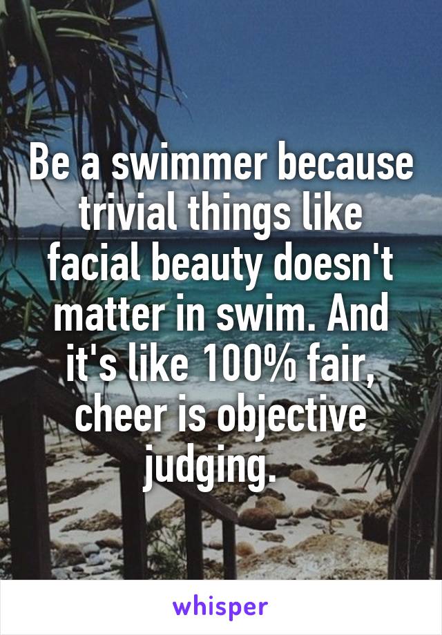 Be a swimmer because trivial things like facial beauty doesn't matter in swim. And it's like 100% fair, cheer is objective judging.  