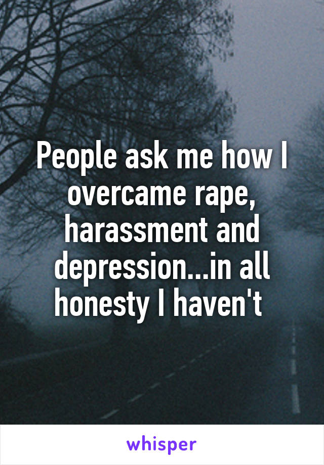 People ask me how I overcame rape, harassment and depression...in all honesty I haven't 