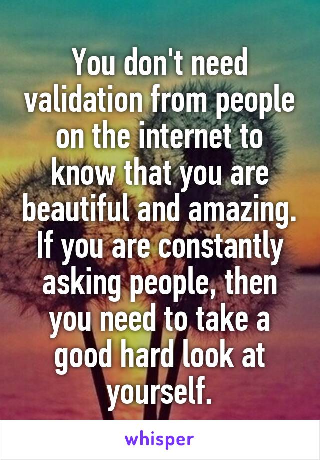 You don't need validation from people on the internet to know that you are beautiful and amazing. If you are constantly asking people, then you need to take a good hard look at yourself.