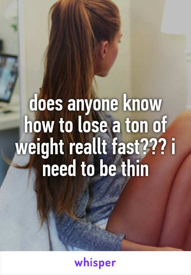 does anyone know how to lose a ton of weight reallt fast??? i need to be thin