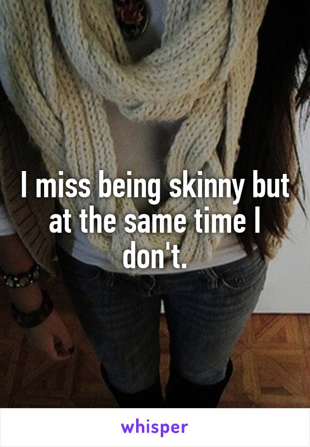 I miss being skinny but at the same time I don't.