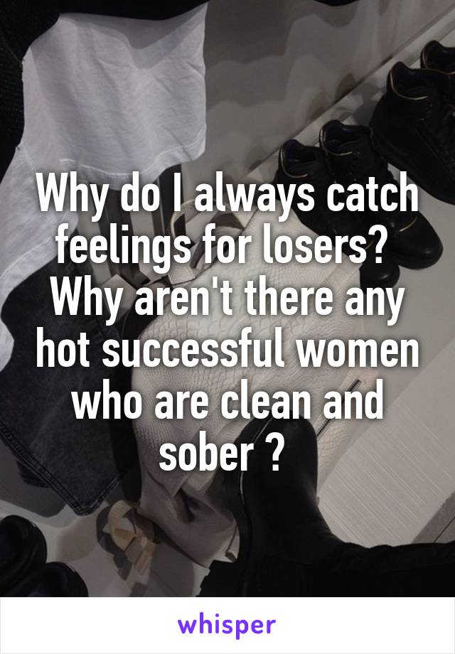 Why do I always catch feelings for losers? 
Why aren't there any hot successful women who are clean and sober ? 