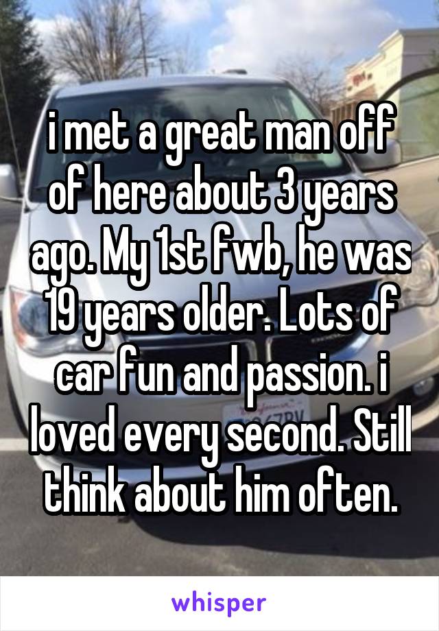 i met a great man off of here about 3 years ago. My 1st fwb, he was 19 years older. Lots of car fun and passion. i loved every second. Still think about him often.